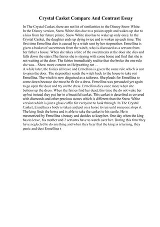 Crystal Casket Compare And Contrast Essay
In The Crystal Casket, there are not lot of similarities to the Disney Snow White.
In the Disney version, Snow White dies due to a poison apple and wakes up due to
a kiss from her future prince. Snow White also has to wake up only once. In the
Crystal Casket, the daughter ends up dying twice and is woken up each time. The
first time Ermellina dies is caused by a witch sent by her stepmother. Ermellina is
given a basket of sweetmeats from the witch, who is discussed as a servant from
her father s house. When she takes a bite of the sweetmeats at the door she dies and
falls down the stairs.The fairies she is staying with come home and find that she is
not waiting at the door. The fairies immediately realise that she broke the one rule
she was... Show more content on Helpwriting.net ...
A while later, the fairies all leave and Ermellina is given the same rule which is not
to open the door. The stepmother sends the witch back to the house to take out
Ermellina. The witch is now disguised as a tailoress. She pleads for Ermellina to
come down because she must be fit for a dress. Ermellina was persuaded yet again
to go open the door and try on the dress. Ermellina dies once more when she
buttons up the dress. When the fairies find her dead, this time the do not wake her
up but instead they put her in a beautiful casket. This casket is described as covered
with diamonds and other precious stones which is different than the Snow White
version which is just a glass coffin for everyone to look through. In The Crystal
Casket, Ermellina s body is taken and put on a horse to run until someone stops it.
The king finds the horse and is able to take the casket to his castle. He is
mesmerized by Ermellina s beauty and decides to keep her. One day when the king
has to leave, his mother and 2 servants have to watch over her. During this time they
have neglected to do anything and when they hear that the king is returning, they
panic and dust Ermellina s
 