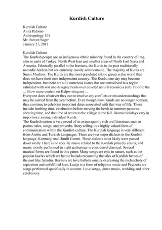 Kurdish Culture
Kurdish Culture
Anita Palomo
Anthropology 101
Mr. Steven Sager
January 21, 2013
Kurdish Culture
The Kurdish people are an indigenous ethnic minority found in the country of Iraq,
also in parts of Turkey, North West Iran and smaller areas of North East Syria and
Armenia. Ethnically parallel to the Iranians, the Kurds in the past traditionally
nomadic herders but are currently mostly seminomadic. The majority of Kurds are
Sunni Muslims. The Kurds are the most populated ethnic group in the world that
does not have their own independent country. The Kurds, one day may become
independent, but there are still numerous issues that are unresolved in a region
saturated with war and disagreements over coveted natural resources (oil). Prior to the
... Show more content on Helpwriting.net ...
Everyone does whatever they can to resolve any conflicts or misunderstandings that
may be carried from the year before. Even though most Kurds are no longer nomads,
they continue to celebrate important dates associated with that way of life. These
include lambing time, celebration before moving the herds to summer pastures,
shearing time, and the time of return to the village in the fall. Islamic holidays vary in
importance among individual Kurds.
The Kurdish nation is very proud of its extravagantly rich oral literature, such as
poems, tales, songs, and proverbs. Story telling, is a highly valued form of
communication within the Kurdish culture. The Kurdish language is very different
from Arabic and Turkish Languages. There are two major dialects in the Kurdish
language, Kurmanji and Dimili Gurani. These dialects most likely were passed
down orally There is no specific music related to the Kurdish princely courts, and
music mostly performed in night gatherings is considered classical. Several
musical forms are found in this genre. Many songs are epic in nature, such as the
popular lawiks which are heroic ballads recounting the tales of Kurdish heroes of
the past like Saladin. Heyrans are love ballads usually expressing the melancholy of
separation and unfulfilled love. Lawje is a form of religious music and Payizoks are
songs performed specifically in autumn. Love songs, dance music, wedding and other
celebratory
 