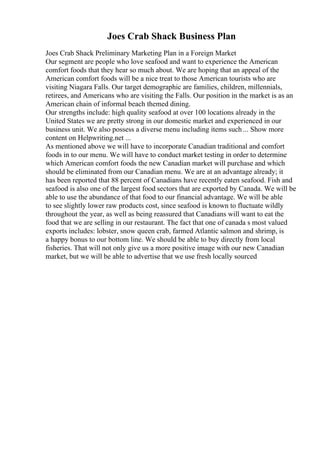 Joes Crab Shack Business Plan
Joes Crab Shack Preliminary Marketing Plan in a Foreign Market
Our segment are people who love seafood and want to experience the American
comfort foods that they hear so much about. We are hoping that an appeal of the
American comfort foods will be a nice treat to those American tourists who are
visiting Niagara Falls. Our target demographic are families, children, millennials,
retirees, and Americans who are visiting the Falls. Our position in the market is as an
American chain of informal beach themed dining.
Our strengths include: high quality seafood at over 100 locations already in the
United States we are pretty strong in our domestic market and experienced in our
business unit. We also possess a diverse menu including items such ... Show more
content on Helpwriting.net ...
As mentioned above we will have to incorporate Canadian traditional and comfort
foods in to our menu. We will have to conduct market testing in order to determine
which American comfort foods the new Canadian market will purchase and which
should be eliminated from our Canadian menu. We are at an advantage already; it
has been reported that 88 percent of Canadians have recently eaten seafood. Fish and
seafood is also one of the largest food sectors that are exported by Canada. We will be
able to use the abundance of that food to our financial advantage. We will be able
to see slightly lower raw products cost, since seafood is known to fluctuate wildly
throughout the year, as well as being reassured that Canadians will want to eat the
food that we are selling in our restaurant. The fact that one of canada s most valued
exports includes: lobster, snow queen crab, farmed Atlantic salmon and shrimp, is
a happy bonus to our bottom line. We should be able to buy directly from local
fisheries. That will not only give us a more positive image with our new Canadian
market, but we will be able to advertise that we use fresh locally sourced
 