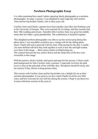 Newborn Photographic Essay
I ve often mentioned how much I adore capturing family photographs as a newborn
photographer. In today s session, I was delighted to meet eight day old Caroline
Anne and her big brother Charlie, who is three years old.
Caroline Anne and Charlie s parents have been together since they met freshman year
at the University of Georgia. They were married out of college, and they recently had
their 10th wedding anniversary. Adorable little Caroline Anne was given her middle
name after her father s great grandmother. The combination is beautiful together.
This delighted newborn photographer was able to use her newest prop during this
photo shoot. I was incredibly excited to use a vintage crib for the sibling photo
shoot. Charlie did such a great job with his sister while posing for the shot. I couldn
t be more thrilled with how they look together as well as how the soft light washes
over them in the image. ... Show more content on Helpwriting.net ...
The contrast between the tiny yellow flower and the sharp lines of the box were
irresistible in this image.
With her parent s choice of pink, mint green and aqua for her nursery, I chose a pale
pink background for little Caroline Anne s pictures. I especially love how the pink
cover is close to the pale pink of her soft baby skin. The photos should fit nicely into
her nursery if they choose to hang pictures there.
This session with Caroline Anne and her big brother was a delight for me as their
newborn photographer. It was great to see how much Charlie loved his new little
sister, and how awesome he was with her during the session. I hope to see these two
in more milestone sessions in the years to
 