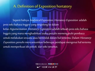 A. Definitionof Expositionhortatory
Seperti halnya AnalyticalExposition, HortatoryExposition adalah
jenis teks bahasaInggris yang tergolong ke dalam
kelasArgumentation. Hortatory Expositionadalahsebuah jenis teks bahasa
Inggris yang mana menghadirkan usahapenulis memengaruhi pembaca
untukmelakukansesuatuataubertindak dalam hal tertentu. Dalam Hortatory
Exposition, penulis mencantumkan beberapa pendapat mengenai haltertentu
untukmemperkuat ide pokok dari teks tersebut.
 