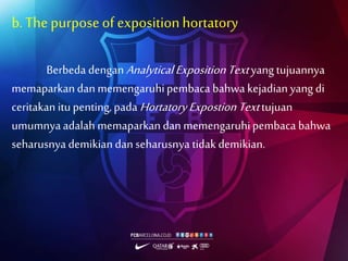 b.The purposeof expositionhortatory
Berbeda denganAnalyticalExpositionTextyang tujuannya
memaparkandan memengaruhipembaca bahwa kejadian yang di
ceritakan itupenting,pada HortatoryExpostionTexttujuan
umumnyaadalah memaparkandan memengaruhipembaca bahwa
seharusnya demikiandan seharusnya tidak demikian.
 