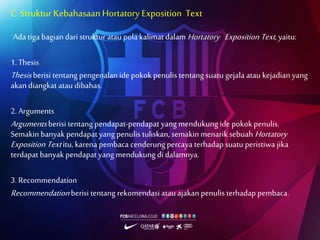 C. Struktur KebahasaanHortatory Exposition Text
Ada tiga bagian dari struktur atau pola kalimat dalam Hortatory Exposition Text, yaitu:
1. Thesis
Thesis berisi tentang pengenalan ide pokok penulis tentang suatu gejala atau kejadian yang
akan diangkat atau dibahas.
2. Arguments
Arguments berisi tentang pendapat-pendapat yang mendukung ide pokok penulis.
Semakin banyak pendapat yang penulis tuliskan, semakin menarik sebuah Hortatory
Exposition Textitu, karena pembaca cenderungpercaya terhadap suatu peristiwa jika
terdapat banyak pendapat yang mendukung di dalamnya.
3. Recommendation
Recommendation berisi tentang rekomendasi atau ajakan penulis terhadap pembaca.
 