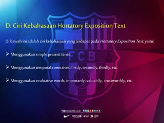 D. CiriKebahasaanHortatory ExpositionText
Di bawah ini adalah ciri kebahasaan yang terdapat pada Hortatory Exposition Text, yaitu:
 Menggunakan simple present tense
 Menggunakan temporal conectives; firstly, secondly, thirdly, etc.
 Menggunakan evaluative words; importanly, valuablly, trustworthly, etc.
 