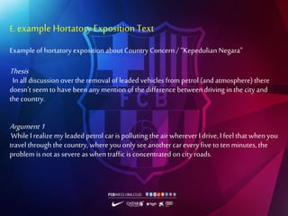 E. exampleHortatory ExpositionText
Example of hortatory exposition about Country Concern / “Kepedulian Negara”
Thesis
In all discussion over the removal of leaded vehicles from petrol (and atmosphere) there
doesn’t seemto have been any mention of the difference between driving in the city and
the country.
Argument1
While I realize my leaded petrol car is polluting the air wherever I drive, I feel that when you
travel through the country, whereyou only seeanother car everyfive to ten minutes, the
problem is not as severe as when traffic is concentrated on city roads.
 