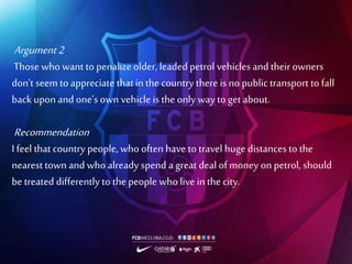 Argument 2
Those who want to penalize older, leaded petrol vehicles and their owners
don’t seem to appreciate thatin the country there is no public transport to fall
back upon and one’s own vehicle is the onlyway to get about.
Recommendation
I feel that country people, who often have to travel huge distances to the
nearest town and who already spend a great deal of money on petrol, should
be treated differently to the people who live in the city.
 