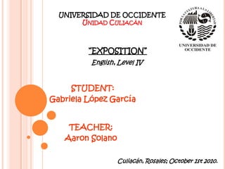 UNIVERSIDAD DE OCCIDENTE Unidad Culiacán “EXPOSITION” English, Level IV STUDENT: Gabriela López García TEACHER: Aaron Solano Culiacán, Rosales; October 1st 2010. 