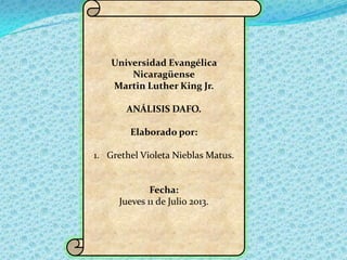 Universidad Evangélica
Nicaragüense
Martin Luther King Jr.
ANÁLISIS DAFO.
Elaborado por:
1. Grethel Violeta Nieblas Matus.

Fecha:
Jueves 11 de Julio 2013.

 