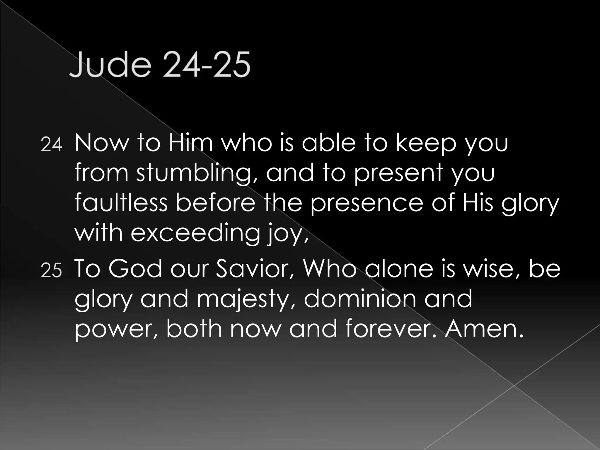 Jude 24-25	Now to Him who is able to keep you from stumbling, and to present you faultless before the presence of His glory with exceeding joy,To God our Savior, Who alone is wise, be glory and majesty, dominion and power, both now and forever. Amen.                                           