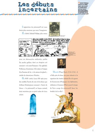 Gabriel Fallope
    Les débuts                                                                                                                                   meurt en 1562,
                                                                                                                                                 deux ans avant
                                                                                                                                                 la publication



1
    incertains                                                                                                                                   de son texte :
                                                                                                                                                 De morbogallico,
                                                                                                                                                 le premier écrit
                                                                                                                                                 sur le préservatif.




        L ’apparition       du préservatif est sans

    doute plus ancienne que nous l’imaginons.

        En 1564, Gabriel Fallope, plus connu
                                                                                            Gabriel Fallope




                                                       d.r.
                                                                                            (1523/1562).




                                                                                                                     d.r.
                                                                                                                      Au XIIIe siècle, lors de
                                                                                                                      l'inquisition, seul
                                                                                                                      Ralf Konig évoque déjà
                                                                                                                      le préservatif dans ses
                                                                                                                      dessins extraits
                                                                                                                      des "Aventures du latex"
                                                                                                                      (1991).




                                                                                                              d.r.
    pour ses découvertes médicales, publie

    De morbo gallico, dont un chapitre est

    consacré « à la carie française » (la syphilis).

    Professeur d'anatomie, il fut même à l’origine                                  William Shakespeare.



    d’un fourreau de lin « à la mesure du gland »,                       U trecht (Pays-Bas), 1713-1715 : il
    imbibé de décoctions d'herbes.                            a fallu près de deux ans pour aboutir à la

        A u XVII   e
                       siècle, Louis XIV opta pour            signature des traités mettant fin à la guerre

    des modèles fourrés de soie et de velours que             de Succession d’Espagne. Les diplomates,

    William Shakespeare nommait « Gants de                    militaires et hommes d'État eurent le temps

    Vénus ». Le préservatif, en boyau animal,                 de faire usage du préservatif dans les

    était maintenu par un petit ruban de tissu                bordels de la ville !

    coloré.
                                             d.r.




                           Préservatif
                       en boyau de mouton
                         du XVIIIe siècle.
                                                               Louis XIV utilisait déjà
                                                               le préservatif.
                                                                  d.r.




                                                                                                                                                                       sépia
 