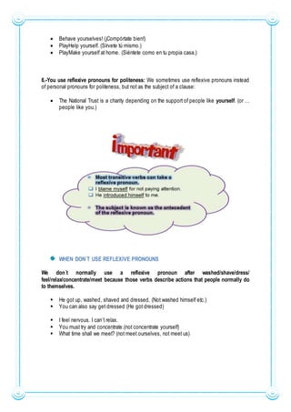  Behave yourselves! (¡Compórtate bien!)
 PlayHelp yourself. (Sírvete tú mismo.)
 PlayMake yourself at home. (Siéntete como en tu propia casa.)
6.-You use reflexive pronouns for politeness: We sometimes use reflexive pronouns instead
of personal pronouns for politeness, but not as the subject of a clause:
 The National Trust is a charity depending on the support of people like yourself. (or …
people like you.)
WHEN DON´T USE REFLEXIVE PRONOUNS
We don´t normally use a reflexive pronoun after washed/shave/dress/
feel/relax/concentrate/meet because those verbs describe actions that people normally do
to themselves.
 He got up, washed, shaved and dressed. (Not washed himself etc.)
 You can also say get dressed (He got dressed)
 I feel nervous. I can´t relax.
 You must try and concentrate.(not concentrate yourself)
 What time shall we meet? (not meet ourselves, not meet us)
 