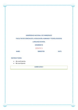 UNIVERSIDAD NACIONAL DE CHIMBORAZO
FACULTAD DE CIENCIAS DE LA EDUCACIÓN, HUMANAS Y TECNOLOGOGÍAS
LANGUAGE SCHOOL
GRAMMAR VI
GROUP N° 6
NAME: SEMESTER: DATE:
INSTRUCTIONS:
 A is out6 points.
 B isout 4 points
GOOD LUCK !
 