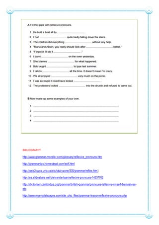 BIBLIOGRAPHY
http://www.grammar-monster.com/glossary/reflexive_pronouns.htm
http://grammartips.homestead.com/self.html
http://web2.uvcs.uvic.ca/elc/studyzone/330/grammar/reflex.htm}
http://es.slideshare.net/pietvanderlaan/reflexive-pronouns-14537702
http://dictionary.cambridge.org/grammar/british-grammar/pronouns-reflexive-myself-themselves-
etc
http://www.myenglishpages.com/site_php_files/grammar-lesson-reflexive-pronouns.php
 