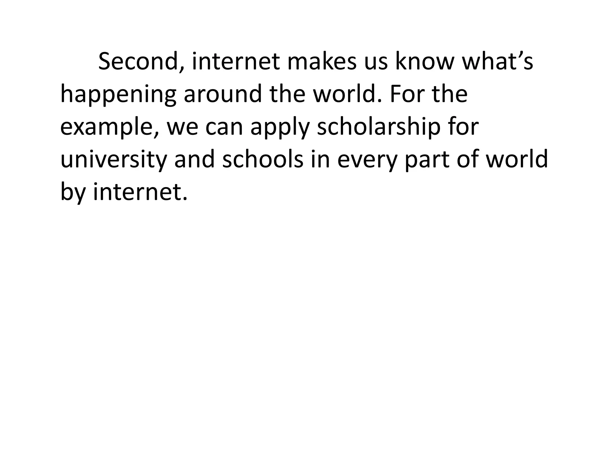 Second, internet makes us know what’s
happening around the world. For the
example, we can apply scholarship for
university and schools in every part of world
by internet.
 