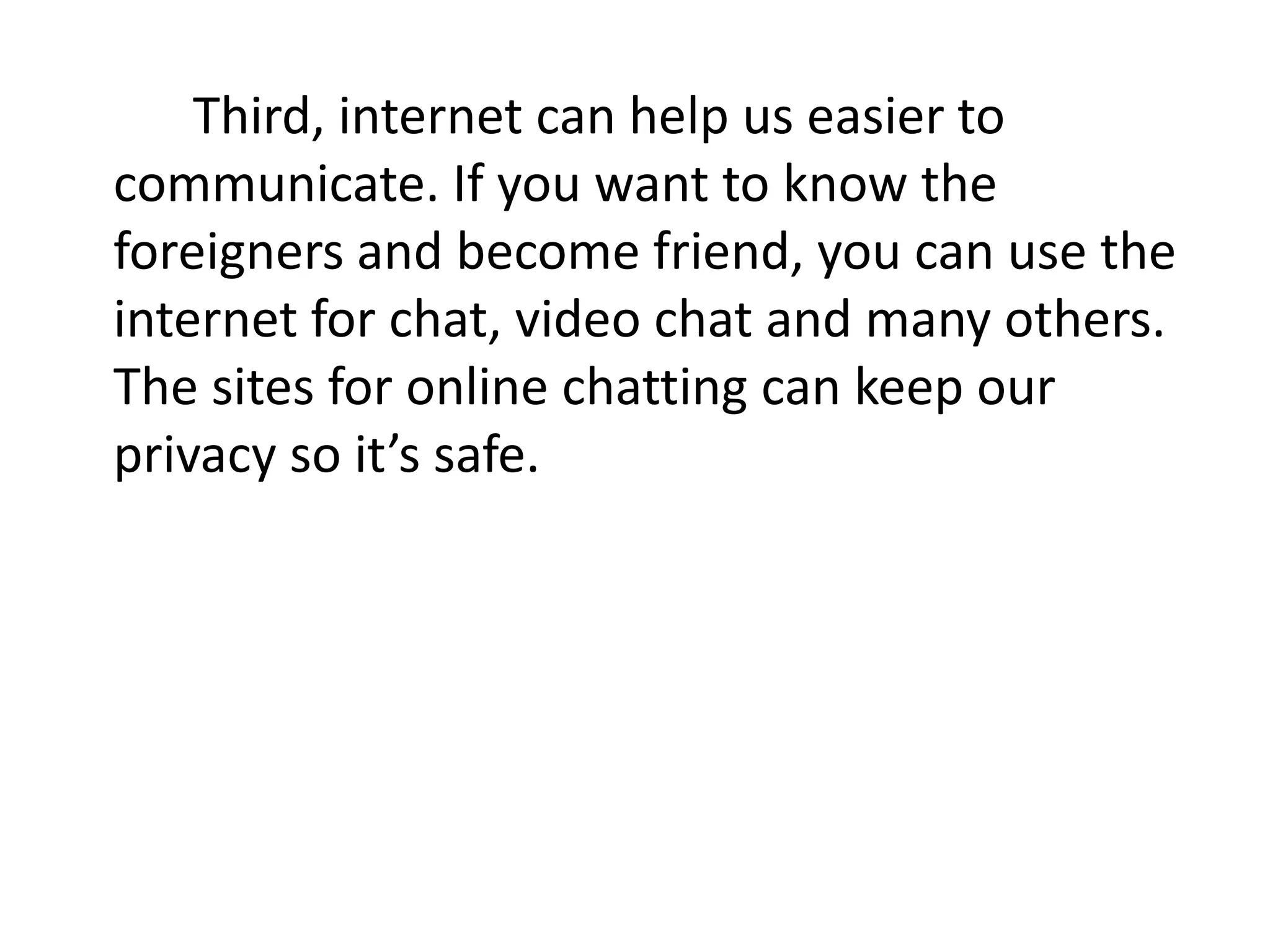 Third, internet can help us easier to
communicate. If you want to know the
foreigners and become friend, you can use the
internet for chat, video chat and many others.
The sites for online chatting can keep our
privacy so it’s safe.
 