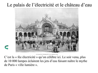 Le palais de l’électricité et le château d’eau
C’est la « fée électricité » qu’on célèbre ici. Le soir venu, plus
de 10 000 lampes éclairent les jets d’eau faisant naître le mythe
de Paris « ville lumière ».
 
