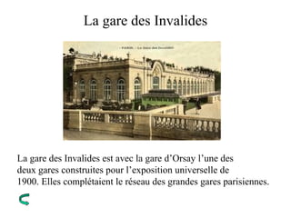La gare des Invalides
La gare des Invalides est avec la gare d’Orsay l’une des
deux gares construites pour l’exposition universelle de
1900. Elles complétaient le réseau des grandes gares parisiennes.
 