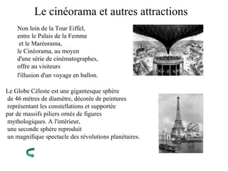 Le cinéorama et autres attractions
Non loin de la Tour Eiffel,
entre le Palais de la Femme
et le Maréorama,
le Cinéorama, au moyen
d'une série de cinématographes,
offre au visiteurs
l'illusion d'un voyage en ballon.
Le Globe Céleste est une gigantesque sphère
de 46 mètres de diamètre, décorée de peintures
représentant les constellations et supportée
par de massifs piliers ornés de figures
mythologiques. A l'intérieur,
une seconde sphère reproduit
un magnifique spectacle des révolutions planétaires.
 