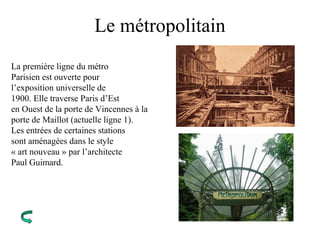 Le métropolitain
La première ligne du métro
Parisien est ouverte pour
l’exposition universelle de
1900. Elle traverse Paris d’Est
en Ouest de la porte de Vincennes à la
porte de Maillot (actuelle ligne 1).
Les entrées de certaines stations
sont aménagées dans le style
« art nouveau » par l’architecte
Paul Guimard.
 