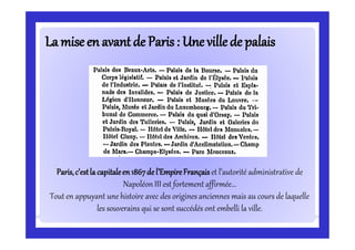La miseen avantde Paris:La miseen avantde Paris: Une villede palaisUne villede palais
Paris,c’estla capitaleen1867de l’EmpireFrançais et l’autorité administrative de
Napoléon III est fortement affirmée...
Tout en appuyant une histoire avec des origines anciennes mais au cours de laquelle
les souverains qui se sont succédés ont embelli la ville.
 