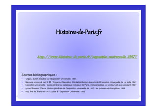 HistoiresHistoires--dede--Paris.frParis.fr
Sources bibliographiques :
 Turgan, Julien. Études sur l'Exposition universelle. 1867.
 Discours prononcé par S. M. l'Empereur Napoléon III à la distribution des prix de l'Exposition Universelle, le 1er juillet 1867.
 Exposition universelle : Guide général ou catalogue indicateur de Paris, indispensables aux visiteurs et aux exposants 1867
 Aymar Bresson. Pierre. Histoire générale de l’exposition universelle de 1867 : les puissances étrangères. 1868
 Guy, Pol de. Paris en 1867 : guide à l’Exposition Universelle. 1866
http://www.histoires-de-paris.fr/exposition-universelle-1867/
 