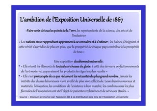 L’ambitionde l’ExpositionUniversellede 1867L’ambitionde l’ExpositionUniversellede 1867
«FairevenirdetouslespointsdelaTerre,les représentants de la science, des arts et de
l’industrie»
« Les nationsense rapprochantapprennentà seconnaîtreetà s’estimer; les haines s’éteignent et
cette vérité s’accrédite de plus en plus, que la prospérité de chaque pays contribue à la prospérité
de tous »
Une exposition doublementuniverselle:
• « Elle réunit les éléments de touteslesrichessesduglobe;à côté des derniers perfectionnements
de l’art moderne, apparaissent les produits des âges les plus reculés »
• « Elle s’est préoccupéedecequeréclamentlesnécessitésdu plusgrandnombre.Jamais les
intérêts des classes laborieuses n’ont éveillé de plus vive sollicitude. Leurs besoins moraux et
matériels, l’éducation, les conditions de l’existence à bon marché, les combinaisons les plus
fécondes de l’associationont été l’objet de patientes recherches et de sérieuses études. »
Source : Discours prononcé par Napoléon III à la distribution des prix de l’Exposition Universelle
 