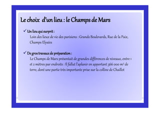 Le choix d’unlieu: le Champsde MarsLe choix d’unlieu: le Champsde Mars
Unlieuquisurprit:
Loin des lieux de vie des parisiens : Grands Boulevards, Rue de la Paix,
Champs Elysées
Degrostravauxde préparation:
Le Champs de Mars présentait de grandes différences de niveaux, entre 1
et 2 mètres par endroits : Il fallut l’aplanir en apportant 366 000 m3 de
terre, dont une partie très importante prise sur la colline de Chaillot
 