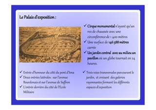 LePalaisd’exposition:LePalaisd’exposition:
Cirquemonumentaln’ayant qu’un
rez de chaussée avec une
circonférencede 1 400 mètres
Une surface de 146588mètres
carrée
Unjardincentral avecau milieuun
pavillonoù un globe tournait en 24
heures.
 Entrée d’honneur du côté du pont d’Iena
 Deux entrées latérales : sur l’avenue
Bourdonais et sur l’avenue de Suffren
 L’entrée derrière du côté de l’Ecole
Militaire
 Trois voies transversales parcourant le
jardin, et croisant des galeries
rayonnantes formant les différents
espaces d’exposition
 