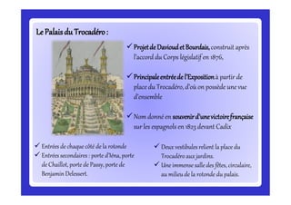 LePalaisdu Trocadéro:LePalaisdu Trocadéro:
Projetde DavioudetBourdais,construit après
l’accord du Corps législatif en 1876,
Principaleentréede l’Expositionà partir de
place du Trocadéro, d’où on possède une vue
d’ensemble
Nom donné en souvenird’unevictoirefrançaise
sur les espagnols en 1823 devant Cadix
 Entrées de chaque côté de la rotonde
 Entrées secondaires : porte d’Iéna, porte
de Chaillot, porte de Passy, porte de
Benjamin Delessert.
 Deux vestibules relient la place du
Trocadéro aux jardins.
 Une immense salle des fêtes, circulaire,
au milieu de la rotonde du palais.
 