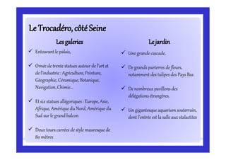 Le Trocadéro,côtéSeineLe Trocadéro,côtéSeine
 Entourant le palais,
 Ornée de trente statues autour de l’art et
de l’industrie: Agriculture, Peinture,
Géographie, Céramique, Botanique,
Navigation,Chimie…
 Et six statues allégoriques : Europe, Asie,
Afrique, Amérique du Nord, Amérique du
Sud sur le grand balcon
 Deux tours carrées de style mauresque de
80 mètres
LesgaleriesLesgaleries LejardinLejardin
 Une grande cascade,
 De grands parterres de fleurs,
notamment des tulipes des Pays Bas
 De nombreux pavillons des
délégationsétrangères.
 Un gigantesqueaquarium souterrain,
dont l’entrée est la salle aux stalactites
 