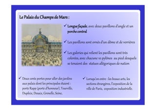 LePalaisdu Champsde Mars:LePalaisdu Champsde Mars:
Longuefaçade,avec deux pavillons d’angle et un
porchecentral
Les pavillons sont ornés d’un dôme et de verrières
Les galeries qui relient les pavillons sont très
colorées, avec chacune 10 pylônes au pied desquels
se tenaient des statues allégoriques de nation
 Deux cents portes pour aller des jardins
aux palais dont les principales étaient :
porte Rapp (porte d’honneur), Tourville,
Dupleix, Desaix, Grenelle, Seine,
 Lorsqu’onentre : les beaux arts, les
sections étrangères, l’expositionde la
villede Paris, exposition industrielle.
 