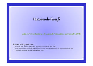 HistoiresHistoires--dede--Paris.frParis.fr
Sources bibliographiques :
 Santini de Riols, Emmanuel Napoléon. Exposition universelle de 1878. 1878
 Guide de l’exposition universelle de Paris pour 1878 avec plans des théatres et des arrondissements de Paris
 L’exposition universelle de 1878. Lettre illustrée. 1878.
http://www.histoires-de-paris.fr/exposition-universelle-1878/
 
