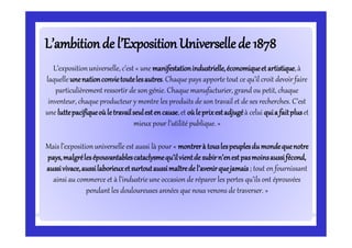 L’ambitionde l’ExpositionUniversellede 1878L’ambitionde l’ExpositionUniversellede 1878
L’expositionuniverselle, c’est « une manifestationindustrielle,économiqueet artistique,à
laquelle unenationconvietoutelesautres.Chaque pays apporte tout ce qu’il croit devoir faire
particulièrement ressortir de son génie. Chaque manufacturier, grand ou petit, chaque
inventeur, chaque producteur y montre les produits de son travail et de ses recherches. C’est
une luttepacifiqueoùletravailseulestencause,et oùleprixestadjugéà celui quia faitpluset
mieux pour l’utilité publique. »
Mais l’expositionuniverselle est aussi là pour « montrerà touslespeuplesdumondequenotre
pays,malgrélesépouvantablescataclysmequ’ilvientde subirn’enestpasmoinsaussifécond,
aussivivace,aussilaborieuxetsurtoutaussimaîtredel’avenirquejamais ; tout en fournissant
ainsi au commerce et à l’industrieune occasion de réparer les pertes qu’ils ont éprouvées
pendant les douloureuses années que nous venons de traverser. »
 