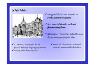 LeLePetitPalais:PetitPalais:
Une grande façade avec au centre un
porchesurmontéd’undôme
Avec aux extrémitésdespavillonsà
frontonstriangulaires
A l’intérieur, rétrospective de l’art français
depuis ses origines jusqu’en 1800
 A l’intérieur, rétrospective de l’art
français depuis ses origines jusqu’en 1800
 Avecun jardin demi-circulaire.
 Destiné à la Ville de Paris, il est devenu le
musée des beaux arts de la ville de Paris
 