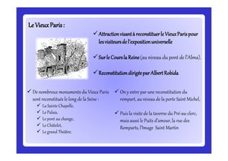 LeLeVieuxParis:VieuxParis:
Attractionvisantà reconstituerle VieuxParispour
lesvisiteursde l’expositionuniverselle
Surle Coursla Reine(au niveau du pont de l’Alma).
ReconstitutiondirigéeparAlbertRobida
 De nombreux monuments du Vieux Paris
sont reconstitués le long de la Seine :
 La Sainte Chapelle,
 Le Palais,
 Le pont au change,
 Le Châtelet,
 Le grand Théâtre.
 On y entre par une reconstitution du
rempart, au niveau de la porte Saint Michel,
 Puis la visite de la taverne du Pré-au-clerc,
mais aussi le Puits d’amour, la rue des
Remparts, l’Image Saint Martin
 