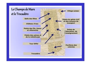 Pavillons des
colonies
Village suisse
Salle des fêtes
Château d’eau
Palais des fils, tissus
et vêtements
Palais du génie civil
et des moyens de
transport
Tour Eiffel
Palais des usines et
de la métallurgie
Palais de
l’éducation, de
l’enseignement
Trocadéro
LeChampsde MarsLeChampsde Mars
etle Trocadéroetle Trocadéro
 