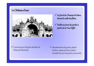 LeLeChâteaud’eau:Châteaud’eau:
Aufonddu Champsde Mars,
devantla salledesfêtes,
Visibleau boutdujardinà
partirde la TourEiffel
 Couronnépar la façade dentelée du
Palais de l’électricité
 Aboutissementdu jardin, planté
d’arbres,séparant divers palais,
véritablelieu de l’expositionuniverselle
 