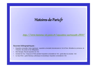 HistoiresHistoires--dede--Paris.frParis.fr
Sources bibliographiques :
 Exposition universelle. Actes organiques : exposition universelle internationale de 1900 à Paris. Ministère du commerce, de
l’industrie, des postes et des télégraphes.
 Sirot Georges, Recueil exposition de 1900
 Constant de Tour. Vingt jours à Paris pendant l’exposition universelle de 1900 : guide album du touriste. 1900
 Le vieux Paris : guide historique, pittoresque et anecdotique. Exposition universelle de 1900
http://www.histoires-de-paris.fr/exposition-universelle-1900/
 
