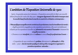L’ambitionde l’ExpositionUniverselledeL’ambitionde l’ExpositionUniversellede 19001900
Après « les grandes assises du Centenaire » (l’expositionuniverselle de 1889), une nouvelle
édition française fut voulue dés 1892 pour « inaugurerdignementleXXesiècleetmarquerainsi
lanouvelleétapefranchiedanslamarcheenavantdelacivilisationcontemporaine ».
« Fêtespacifiquesauxquellesserontconviéstouslesproducteurs,touslestravailleursdumonde.»
« Quelle qu’ait été la magnificence des expositions précédentes, elles sont inévitablement
eclipsées par les expositions nouvelles qui jalonnentlavoieouverteà l’humanitéet résument les
conquêtessuccessives.»
« L’homme en sort réconforté,plein de vaillanceet animé d’unefoiprofondedansl’avenir.»
« L’expositionde 1900 constituera la synthèse,déterminera la philosophiedu XIXe
siècle. » pour « cloredemanièrepacifiquelesièclequ’ellea inauguréenorganisantles
premièresexpositions nationales.»
 