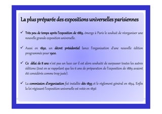 LapluspréparéedesexpositionsuniversellesparisiennesLapluspréparéedesexpositionsuniversellesparisiennes
 Très peu de temps après l’exposition de 1889, émerge à Paris le souhait de réorganiser une
nouvelle grande exposition universelle.
 Aussi en 1892, un décret présidentiel lance l’organisation d’une nouvelle édition
programmée pour 1900.
 Ce délai de 8 ans n’est pas un luxe car il est alors souhaité de surpasser toutes les autres
éditions (tout en se rappelant que les 6 ans de préparation de l’exposition de 1889 avaient
été considérés comme trop juste).
 La commission d’organisation fut installée dés 1893 et le règlement général en 1894. Enfin
la loi régissant l’exposition universelle est votée en 1896
 
