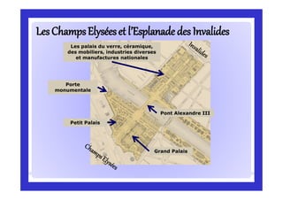 Petit Palais
Grand Palais
Porte
monumentale
Pont Alexandre III
Les palais du verre, céramique,
des mobiliers, industries diverses
et manufactures nationales
LesChampsElyséeset l’EsplanadeLesChampsElyséeset l’Esplanade des Invalidesdes Invalides
 