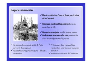 LaportemonumentaleLaportemonumentale
Placéeau débutduCoursla Reine,surla place
dela Concorde
Principaleentréede l’Expositionplacée au
devant de la ville
Unearcheprincipale,accolée à deux autres.
Unbâtimentéclairétouslessoirs,entouré de
deux pylônes formant des phares.
 Aufronton, les armes de la ville de Paris,
surmonté du coq gaulois
 Tout en haut une parisienne fière, « debout »,
« victorieuse
 A l’intérieur, deux grandes frises
représentant les artisans de tous corps
de métier
 Surmontées de statues de l’électricité.
 