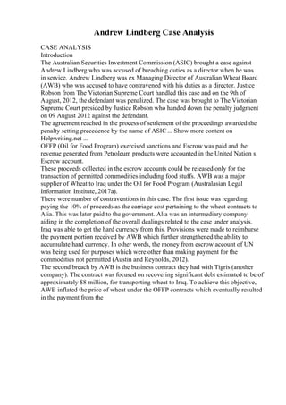 Andrew Lindberg Case Analysis
CASE ANALYSIS
Introduction
The Australian Securities Investment Commission (ASIC) brought a case against
Andrew Lindberg who was accused of breaching duties as a director when he was
in service. Andrew Lindberg was ex Managing Director of Australian Wheat Board
(AWB) who was accused to have contravened with his duties as a director. Justice
Robson from The Victorian Supreme Court handled this case and on the 9th of
August, 2012, the defendant was penalized. The case was brought to The Victorian
Supreme Court presided by Justice Robson who handed down the penalty judgment
on 09 August 2012 against the defendant.
The agreement reached in the process of settlement of the proceedings awarded the
penalty setting precedence by the name of ASIC ... Show more content on
Helpwriting.net ...
OFFP (Oil for Food Program) exercised sanctions and Escrow was paid and the
revenue generated from Petroleum products were accounted in the United Nation s
Escrow account.
These proceeds collected in the escrow accounts could be released only for the
transaction of permitted commodities including food stuffs. AWB was a major
supplier of Wheat to Iraq under the Oil for Food Program (Australasian Legal
Information Institute, 2017a).
There were number of contraventions in this case. The first issue was regarding
paying the 10% of proceeds as the carriage cost pertaining to the wheat contracts to
Alia. This was later paid to the government. Alia was an intermediary company
aiding in the completion of the overall dealings related to the case under analysis.
Iraq was able to get the hard currency from this. Provisions were made to reimburse
the payment portion received by AWB which further strengthened the ability to
accumulate hard currency. In other words, the money from escrow account of UN
was being used for purposes which were other than making payment for the
commodities not permitted (Austin and Reynolds, 2012).
The second breach by AWB is the business contract they had with Tigris (another
company). The contract was focused on recovering significant debt estimated to be of
approximately $8 million, for transporting wheat to Iraq. To achieve this objective,
AWB inflated the price of wheat under the OFFP contracts which eventually resulted
in the payment from the
 