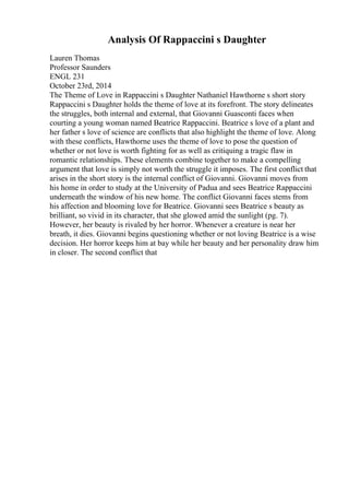 Analysis Of Rappaccini s Daughter
Lauren Thomas
Professor Saunders
ENGL 231
October 23rd, 2014
The Theme of Love in Rappaccini s Daughter Nathaniel Hawthorne s short story
Rappaccini s Daughter holds the theme of love at its forefront. The story delineates
the struggles, both internal and external, that Giovanni Guasconti faces when
courting a young woman named Beatrice Rappaccini. Beatrice s love of a plant and
her father s love of science are conflicts that also highlight the theme of love. Along
with these conflicts, Hawthorne uses the theme of love to pose the question of
whether or not love is worth fighting for as well as critiquing a tragic flaw in
romantic relationships. These elements combine together to make a compelling
argument that love is simply not worth the struggle it imposes. The first conflict that
arises in the short story is the internal conflict of Giovanni. Giovanni moves from
his home in order to study at the University of Padua and sees Beatrice Rappaccini
underneath the window of his new home. The conflict Giovanni faces stems from
his affection and blooming love for Beatrice. Giovanni sees Beatrice s beauty as
brilliant, so vivid in its character, that she glowed amid the sunlight (pg. 7).
However, her beauty is rivaled by her horror. Whenever a creature is near her
breath, it dies. Giovanni begins questioning whether or not loving Beatrice is a wise
decision. Her horror keeps him at bay while her beauty and her personality draw him
in closer. The second conflict that
 