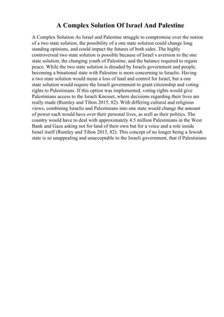 A Complex Solution Of Israel And Palestine
A Complex Solution As Israel and Palestine struggle to compromise over the notion
of a two state solution, the possibility of a one state solution could change long
standing opinions, and could impact the futures of both sides. The highly
controversial two state solution is possible because of Israel s aversion to the one
state solution, the changing youth of Palestine, and the balance required to regain
peace. While the two state solution is dreaded by Israels government and people,
becoming a binational state with Palestine is more concerning to Israelis. Having
a two state solution would mean a loss of land and control for Israel, but a one
state solution would require the Israeli government to grant citizenship and voting
rights to Palestinians. If this option was implemented, voting rights would give
Palestinians access to the Israeli Knesset, where decisions regarding their lives are
really made (Rumley and Tibon 2015, 82). With differing cultural and religious
views, combining Israelis and Palestinians into one state would change the amount
of power each would have over their personal lives, as well as their politics. The
country would have to deal with approximately 4.5 million Palestinians in the West
Bank and Gaza asking not for land of their own but for a voice and a role inside
Israel itself (Rumley and Tibon 2015, 82). This concept of no longer being a Jewish
state is so unappealing and unacceptable to the Israeli government, that if Palestinians
 