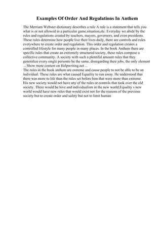 Examples Of Order And Regulations In Anthem
The Merriam Webster dictionary describes a rule A rule is a statement that tells you
what is or not allowed in a particular game,situation,etc. Everyday we abide by the
rules and regulations created by teachers, mayors, governors, and even presidents.
These rules determine how people live their lives daily, there are controls and rules
everywhere to create order and regulation. This order and regulation creates a
controlled lifestyle for many people in many places. In the book Anthem there are
specific rules that create an extremely structured society, these rules compose a
collective community. A society with such a plentiful amount rules that they
generalize every single personto be the same, disregarding their jobs, the only element
... Show more content on Helpwriting.net ...
The rules in the book anthem are extreme and cause people to not be able to be an
individual. These rules are what caused Equality to run away. He understood that
there was more to life than the rules set before him that were more than extreme.
His new society would not have any of the rules or controls that took over the old
society. There would be love and individualism in the new world.Equality s new
world would have new rules that would exist not for the reasons of the previous
society but to create order and safety but not to limit human
 