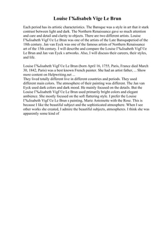 Louise Г‰lisabeh Vige Le Brun
Each period has its artistic characteristics. The Baroque was a style in art that it stark
contrast between light and dark. The Northern Renaissance gave so much attention
and care and detail and clarity to objects. There are two different artists. Louise
Г‰lisabeth VigГ©e Le Brun was one of the artists of the Late Baroqueperiod of the
18th century. Jan van Eyck was one of the famous artists of Northern Renaissance
art of the 15th century. I will describe and compare the Louise Г‰lisabeth VigГ©e
Le Brun and Jan van Eyck s artworks. Also, I will discuss their careers, their styles,
and life.
Louise Г‰lisabeth VigГ©e Le Brun (born April 16, 1755, Paris, France died March
30, 1842, Paris) was a best known French painter. She had an artist father, ... Show
more content on Helpwriting.net ...
They lived totally different live in different countries and periods. They used
different main colors. The atmosphere of their painting was different. The Jan van
Eyck used dark colors and dark mood. He mainly focused on the details. But the
Louise Г‰lisabeth VigГ©e Le Brun used primarily bright colors and elegant
ambience. She mostly focused on the soft flattering style. I prefer the Louise
Г‰lisabeth VigГ©e Le Brun s painting, Marie Antoinette with the Rose. This is
because I like the beautiful subject and the sophisticated atmosphere. When I see
other works she created, I admire the beautiful subjects, atmospheres. I think she was
apparently some kind of
 