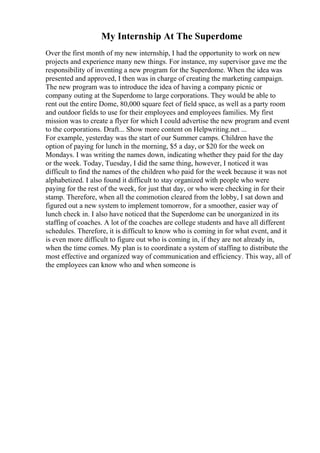 My Internship At The Superdome
Over the first month of my new internship, I had the opportunity to work on new
projects and experience many new things. For instance, my supervisor gave me the
responsibility of inventing a new program for the Superdome. When the idea was
presented and approved, I then was in charge of creating the marketing campaign.
The new program was to introduce the idea of having a company picnic or
company outing at the Superdome to large corporations. They would be able to
rent out the entire Dome, 80,000 square feet of field space, as well as a party room
and outdoor fields to use for their employees and employees families. My first
mission was to create a flyer for which I could advertise the new program and event
to the corporations. Draft... Show more content on Helpwriting.net ...
For example, yesterday was the start of our Summer camps. Children have the
option of paying for lunch in the morning, $5 a day, or $20 for the week on
Mondays. I was writing the names down, indicating whether they paid for the day
or the week. Today, Tuesday, I did the same thing, however, I noticed it was
difficult to find the names of the children who paid for the week because it was not
alphabetized. I also found it difficult to stay organized with people who were
paying for the rest of the week, for just that day, or who were checking in for their
stamp. Therefore, when all the commotion cleared from the lobby, I sat down and
figured out a new system to implement tomorrow, for a smoother, easier way of
lunch check in. I also have noticed that the Superdome can be unorganized in its
staffing of coaches. A lot of the coaches are college students and have all different
schedules. Therefore, it is difficult to know who is coming in for what event, and it
is even more difficult to figure out who is coming in, if they are not already in,
when the time comes. My plan is to coordinate a system of staffing to distribute the
most effective and organized way of communication and efficiency. This way, all of
the employees can know who and when someone is
 