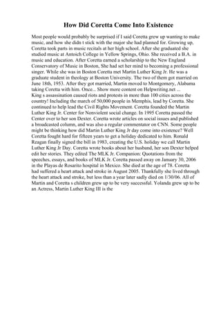 How Did Coretta Come Into Existence
Most people would probably be surprised if I said Coretta grew up wanting to make
music, and how she didn t stick with the major she had planned for. Growing up,
Coretta took parts in music recitals at her high school. After she graduated she
studied music at Antoich College in Yellow Springs, Ohio. She received a B.A. in
music and education. After Coretta earned a scholarship to the New England
Conservatory of Music in Boston, She had set her mind to becoming a professional
singer. While she was in Boston Coretta met Martin Luther King Jr. He was a
graduate student in theology at Boston University. The two of them got married on
June 18th, 1953. After they got married, Martin moved to Montgomery, Alabama
taking Coretta with him. Once... Show more content on Helpwriting.net ...
King s assassination caused riots and protests in more than 100 cities across the
country! Including the march of 50,000 people in Memphis, lead by Coretta. She
continued to help lead the Civil Rights Movement. Coretta founded the Martin
Luther King Jr. Center for Nonviolent social change. In 1995 Coretta passed the
Center over to her son Dexter. Coretta wrote articles on social issues and published
a broadcasted column, and was also a regular commentator on CNN. Some people
might be thinking how did Martin Luther King Jr day come into existence? Well
Coretta fought hard for fifteen years to get a holiday dedicated to him. Ronald
Reagan finally signed the bill in 1983, creating the U.S. holiday we call Martin
Luther King Jr Day. Coretta wrote books about her husband, her son Dexter helped
edit her stories. They edited The MLK Jr. Companion: Quotations from the
speeches, essays, and books of MLK Jr. Coretta passed away on January 30, 2006
in the Playas de Rosarito hospital in Mexico. She died at the age of 78. Coretta
had suffered a heart attack and stroke in August 2005. Thankfully she lived through
the heart attack and stroke, but less than a year later sadly died on 1/30/06. All of
Martin and Coretta s children grew up to be very successful. Yolanda grew up to be
an Actress, Martin Luther King III is the
 