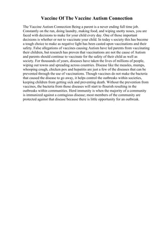 Vaccine Of The Vaccine Autism Connection
The Vaccine Autism Connection Being a parent is a never ending full time job.
Constantly on the run, doing laundry, making food, and wiping snotty noses, you are
faced with decisions to make for your child every day. One of those important
decisions is whether or not to vaccinate your child. In today s society this has become
a tough choice to make as negative light has been casted upon vaccinations and their
safety. False allegations of vaccines causing Autism have led parents from vaccinating
their children, but research has proven that vaccinations are not the cause of Autism
and parents should continue to vaccinate for the safety of their child as well as
society. For thousands of years, diseases have taken the lives of millions of people,
wiping out towns and spreading across countries. Disease like the measles, mumps,
whooping cough, chicken pox and hepatitis are just a few of the diseases that can be
prevented through the use of vaccinations. Though vaccines do not make the bacteria
that caused the disease to go away, it helps control the outbreaks within societies,
keeping children from getting sick and preventing death. Without the prevention from
vaccines, the bacteria from those diseases will start to flourish resulting in the
outbreaks within communities. Herd immunity is when the majority of a community
is immunized against a contagious disease; most members of the community are
protected against that disease because there is little opportunity for an outbreak.
 